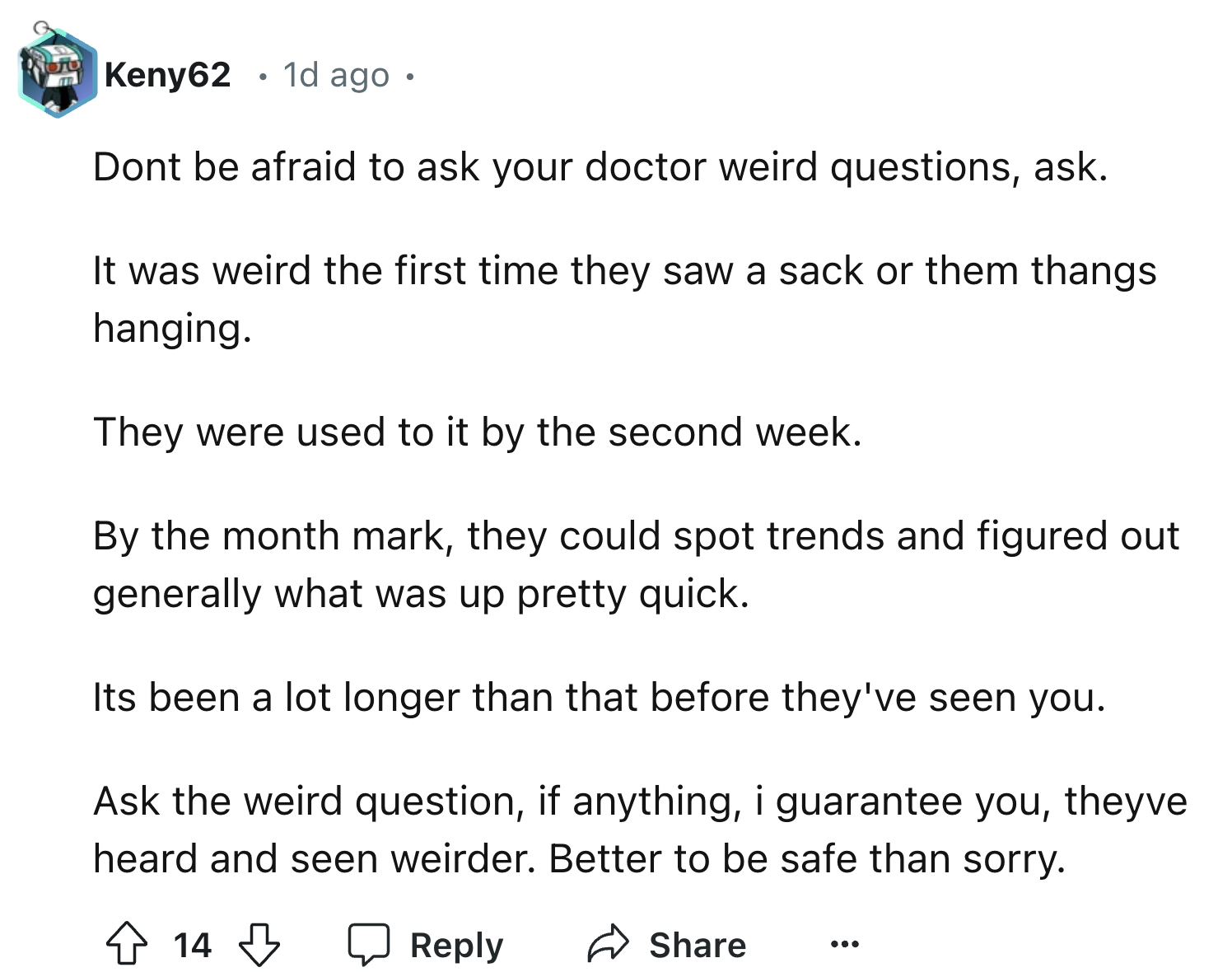 document - Keny62 1d ago. Dont be afraid to ask your doctor weird questions, ask. It was weird the first time they saw a sack or them thangs hanging. They were used to it by the second week. By the month mark, they could spot trends and figured out genera